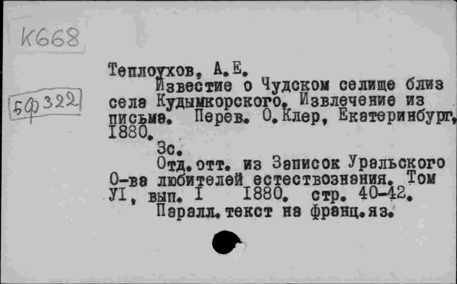 ﻿

Теплоухов, A.E.
Известие о Чудском селище близ селе Кудымкорского. Извлечение из письме. Перев. О.Клер, Екатеринбург,
*3с.
Отд.отт. из Зеписок Уральского О-ве любителей естествознания. Том УІ, вып. I 1880, стр. 40—42,
Пароля.текст на френц.яз.